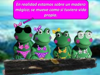 En realidad estamos sobre un madero
mágico; se mueve como si tuviera vida
propia.
 