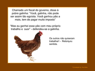 Chamado um fiscal do governo, disse à pobre galinha: “Você, galinha, não pode ser assim tão egoísta. Você ganhou pão a mais, tem de pagar muito imposto” “Mas eu ganhei esse pão com meu próprio trabalho e  suor” - defendeu-se a galinha. Os outros não quiseram trabalhar! -  Retorquiu  sentida. 