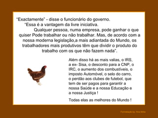 “ Exactamente” - disse o funcionário do governo.  “Essa é a vantagem da livre iniciativa.  Qualquer pessoa, numa empresa, pode ganhar o que quiser Pode trabalhar ou não trabalhar. Mas, de acordo com a nossa moderna legislação,a mais adiantada do Mundo, os trabalhadores mais produtivos têm que dividir o produto do trabalho com os que não fazem nada”. Além disso há as mais valias, o IRS, a ex- Sisa, o desconto para a CNP, o IRC, o aumento dos combustíveis, o imposto Automóvel, o selo do carro, o perdão aos clubes de futebol, que tem de ser pagos para garantir a nossa Saúde e a nossa Educação e a nossa Justiça ! Todas elas as melhores do Mundo ! 