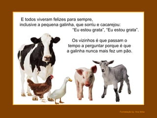 E todos viveram felizes para sempre,  inclusive a pequena galinha, que sorriu e cacarejou:  “Eu estou grata”, “Eu estou grata”. Os vizinhos é que passam o tempo a perguntar porque é que a galinha nunca mais fez um pão. 
