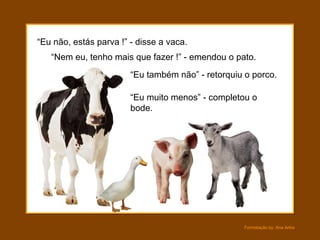 “ Eu não, estás parva !” - disse a vaca. “ Nem eu, tenho mais que fazer !” - emendou o pato. “ Eu muito menos” - completou o bode. “ Eu também não” - retorquiu o porco. 