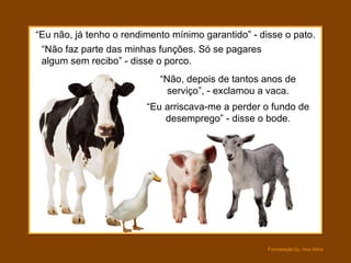 “ Eu não, já tenho o rendimento mínimo garantido” - disse o pato. “ Não, depois de tantos anos de serviço”, - exclamou a vaca. “ Não faz parte das minhas funções. Só se pagares algum sem recibo” - disse o porco. “ Eu arriscava-me a perder o fundo de desemprego” - disse o bode. 