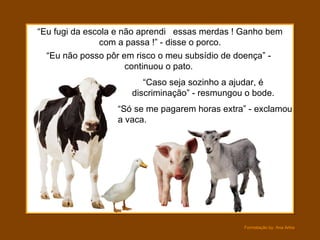 “ Só se me pagarem horas extra” - exclamou a vaca. “ Eu não posso pôr em risco o meu subsídio de doença” - continuou o pato. “ Eu fugi da escola e não aprendi  essas merdas ! Ganho bem com a passa !” - disse o porco. “ Caso seja sozinho a ajudar, é discriminação” - resmungou o bode. 