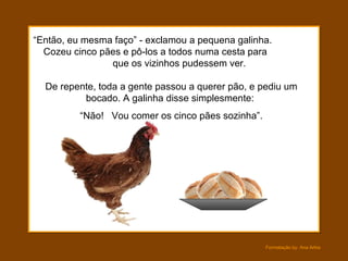 “ Então, eu mesma faço” - exclamou a pequena galinha.  Cozeu cinco pães e pô-los a todos numa cesta para  que os vizinhos pudessem ver.  De repente, toda a gente passou a querer pão, e pediu um bocado. A galinha disse simplesmente:  “ Não!  Vou comer os cinco pães sozinha”. 
