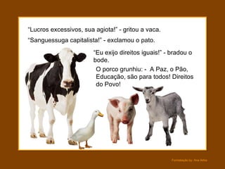 “ Lucros excessivos, sua agiota!” - gritou a vaca. O porco grunhiu: -  A Paz, o Pão, Educação, são para todos! Direitos do Povo! “ Sanguessuga capitalista!” - exclamou o pato. “ Eu exijo direitos iguais!” - bradou o bode. 