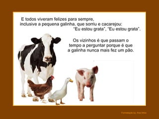 E todos viveram felizes para sempre,  inclusive a pequena galinha, que sorriu e cacarejou:  “Eu estou grata”, “Eu estou grata”. Os vizinhos é que passam o tempo a perguntar porque é que a galinha nunca mais fez um pão. 