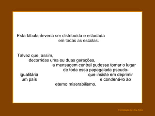 Esta fábula deveria ser distribuída e estudada  em todas as escolas.  Talvez que, assim,  decorridas uma ou duas gerações,  a mensagem central pudesse tomar o lugar  de toda essa papagaiada pseudo-igualitária  que insiste em deprimir um país  e condená-lo ao eterno miserabilismo.  