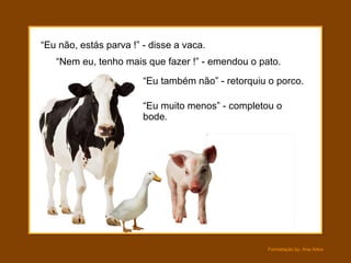 “ Eu não, estás parva !” - disse a vaca. “ Nem eu, tenho mais que fazer !” - emendou o pato. “ Eu muito menos” - completou o bode. “ Eu também não” - retorquiu o porco. 