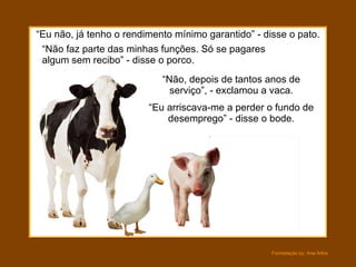 “ Eu não, já tenho o rendimento mínimo garantido” - disse o pato. “ Não, depois de tantos anos de serviço”, - exclamou a vaca. “ Não faz parte das minhas funções. Só se pagares algum sem recibo” - disse o porco. “ Eu arriscava-me a perder o fundo de desemprego” - disse o bode. 