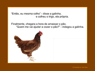 “ Então, eu mesma colho” - disse a galinha,  e colheu o trigo, ela própria.  Finalmente, chegara a hora de amassar o pão.  “Quem me vai ajudar a cozer o pão?” - indagou a galinha. 