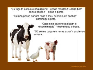 “ Só se me pagarem horas extra” - exclamou a vaca. “ Eu não posso pôr em risco o meu subsídio de doença” - continuou o pato. “ Eu fugi da escola e não aprendi  essas merdas ! Ganho bem com a passa !” - disse o porco. “ Caso seja sozinho a ajudar, é discriminação” - resmungou o bode. 