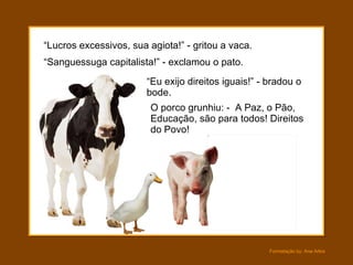 “ Lucros excessivos, sua agiota!” - gritou a vaca. O porco grunhiu: -  A Paz, o Pão, Educação, são para todos! Direitos do Povo! “ Sanguessuga capitalista!” - exclamou o pato. “ Eu exijo direitos iguais!” - bradou o bode. 