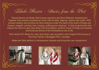 Fabula Musica - Stories from the Past
Fabula Musica are Motje Wolf (mezzo-soprano) and Sara Wilander (harpsichord).
Together they present renaissance music with its tales, legends, history and myths. With
musical mastery and wit they put their audience under the spell of the world of Kings and
Queens, tragedy, comedy, love, longing, suffering and rejoicing. In their programmes they
explore the lives of Lady Jane Grey and Anne Boleyn, perform music of Kings and Queens
and bring the stories of the Renaissance era to life.
Their recent CD ‘Music for Lady Jane Grey’ was recorded in the Chapel of the house of
the Grey Family in Bradgate Park, Leicester.
Motje and Sara perform in renaissance dresses and bring their own harpsichord.
 