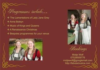 Programmes include…
! The Lamentations of Lady Jane Grey
! Anne Boleyn
! Music of Kings and Queens
! A Renaissance Christmas
! Bespoke programmes for your venue
Bookings
Motje Wolf
07528509776
motjewolf@googlemail.com
http://fabulamusica.com
 