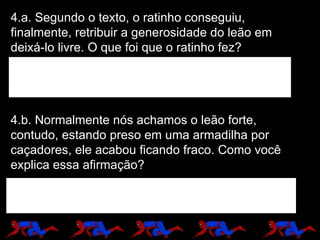 4.a. Segundo o texto, o ratinho conseguiu, finalmente, retribuir a generosidade do leão em deixá-lo livre. O que foi que o ratinho fez? 4.b. Normalmente nós achamos o leão forte, contudo, estando preso em uma armadilha por caçadores, ele acabou ficando fraco. Como você explica essa afirmação? 