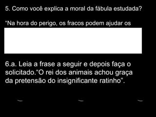 5. Como você explica a moral da fábula estudada?  “Na hora do perigo, os fracos podem ajudar os fortes” 6.a. Leia a frase a seguir e depois faça o solicitado.“O rei dos animais achou graça da pretensão do insignificante ratinho”. 