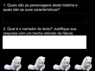1. Quais são as personagens desta história e quais são as suas características? 2. Qual é o narrador do texto? Justifique sua resposta com um trecho retirado da fábula. 