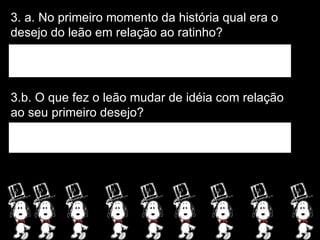 3. a. No primeiro momento da história qual era o desejo do leão em relação ao ratinho? 3.b. O que fez o leão mudar de idéia com relação ao seu primeiro desejo? 