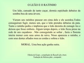 O LEÃO E O RATINHO Um leão, cansado de tanto caçar, dormia espichado debaixo da sombra boa de uma árvore. Vieram uns ratinhos passear em cima dele e ele acordou.Todos conseguiram fugir, menos um, que o leão prendeu debaixo da pata. Tanto o ratinho pediu e implorou que o leão desistiu de esmagá–los e deixou que fosse embora. Algum tempo depois, o leão ficou preso na rede de uns caçadores . Não conseguindo se soltar , fazia a floresta inteira tremer com seus urros de raiva. Nisso apareceu o ratinho, e com seus dentes afiados roeu as cordas e soltou o leão. MORAL. Uma boa ação ganha outra. Fábula de Esopo , compilação de Russell ash e bern  Tradução de Heloisa jahn , companhi 