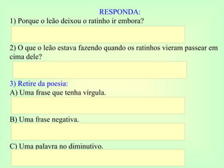 RESPONDA: 1) Porque o leão deixou o ratinho ir embora? 2) O que o leão estava fazendo quando os ratinhos vieram passear em cima dele? 3) Retire da poesia: A) Uma frase que tenha vírgula. B) Uma frase negativa. C) Uma palavra no diminutivo. 