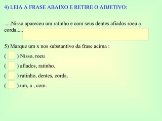 4) LEIA A FRASE ABAIXO E RETIRE O ADJETIVO: .....Nisso apareceu um ratinho e com seus dentes afiados roeu a corda.......... 5) Marque um x nos substantivo da frase acima : (  ) Nisso, roeu (  ) afiados, ratinho. (  ) ratinho, dentes, corda. (  ) um, a , com. 