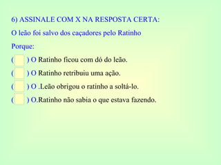 6) ASSINALE COM X NA RESPOSTA CERTA: O leão foi salvo dos caçadores pelo Ratinho  Porque: (  ) O  Ratinho ficou com dó do leão. (  ) O  Ratinho retribuiu uma ação. (  ) O . Leão obrigou o ratinho a soltá-lo. (  ) O. Ratinho não sabia o que estava fazendo. 