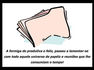 A formiga de produtiva e feliz, passou a lamentar-se com todo aquele universo de papéis e reuniões que lhe consumiam o tempo! 