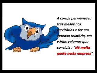 A coruja permaneceu três meses nos escritórios e fez um extenso relatório, em vários volumes que concluía : " Há muita gente nesta empresa ". 