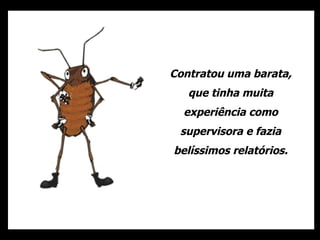 Contratou uma barata, que tinha muita experiência como supervisora e fazia belíssimos relatórios. 