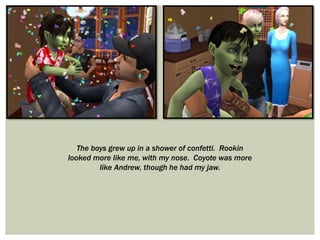 The boys grew up in a shower of confetti. Rookin
looked more like me, with my nose. Coyote was more
like Andrew, though he had my jaw.
 