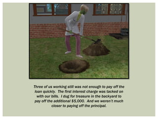 Three of us working still was not enough to pay off the
loan quickly. The first interest charge was tacked on
with our bills. I dug for treasure in the backyard to
pay off the additional $5,000. And we weren’t much
closer to paying off the principal.
 