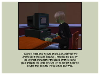 I paid off what little I could of the loan, between my
promotion bonus and digging. I managed to pay off
the interest and another thousand off the original
loan. Despite the large amount left to pay off, I had no
doubts that one day we would be debt free.
 