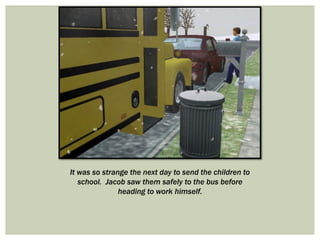 It was so strange the next day to send the children to
school. Jacob saw them safely to the bus before
heading to work himself.
 
