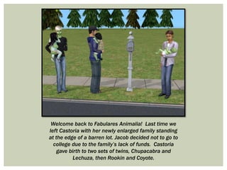 Welcome back to Fabulares Animalia! Last time we
left Castoria with her newly enlarged family standing
at the edge of a barren lot. Jacob decided not to go to
college due to the family’s lack of funds. Castoria
gave birth to two sets of twins, Chupacabra and
Lechuza, then Rookin and Coyote.
 