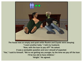 The house was so empty and quiet while Rookin and Coyote were sleeping.
“I want another baby.” I told my husband.
“Now, with the loan to pay off?” He asked.
It was a senisable question and one I should of expected.
“Yes,” I said to himself, “We’re not getting any younger, by the time we pay off the loan
I’ll be too old to have children.”
“Alright.” He agreed.
 