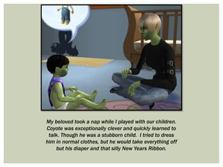 My beloved took a nap while I played with our children.
Coyote was exceptionally clever and quickly learned to
talk. Though he was a stubborn child. I tried to dress
him in normal clothes, but he would take everything off
but his diaper and that silly New Years Ribbon.
 