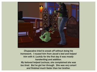 Chupacabra tried to sneak off without doing his
homework. I roused him from Jacob’s bed and helped
him with it. Luckily for the first day it was mostly
handwriting and addition.
My beloved helped Lechuza, she complained she was
too tired. But he got her through. She was very smart
and finished much faster than her brother.
 