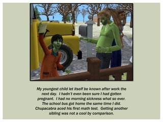 My youngest child let itself be known after work the
next day. I hadn’t even been sure I had gotten
pregnant. I had no morning sickness what so ever.
The school bus got home the same time I did.
Chupacabra aced his first math test. Getting another
sibling was not a cool by comparison.
 