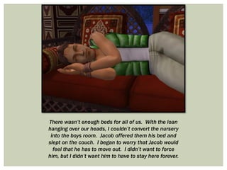 There wasn’t enough beds for all of us. With the loan
hanging over our heads, I couldn’t convert the nursery
into the boys room. Jacob offered them his bed and
slept on the couch. I began to worry that Jacob would
feel that he has to move out. I didn’t want to force
him, but I didn’t want him to have to stay here forever.
 