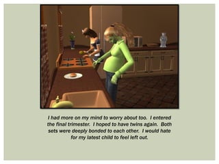 I had more on my mind to worry about too. I entered
the final trimester. I hoped to have twins again. Both
sets were deeply bonded to each other. I would hate
for my latest child to feel left out.
 