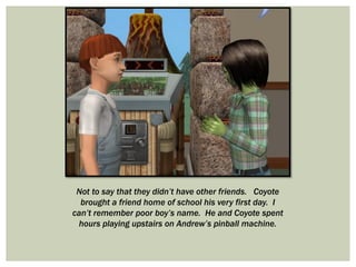 Not to say that they didn’t have other friends. Coyote
brought a friend home of school his very first day. I
can’t remember poor boy’s name. He and Coyote spent
hours playing upstairs on Andrew’s pinball machine.
 