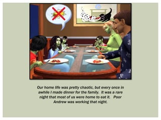 Our home life was pretty chaotic, but every once in
awhile I made dinner for the family. It was a rare
night that most of us were home to eat it. Poor
Andrew was working that night.
 