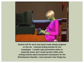 Andrew left for work and Jacob made steady progress
on the car. I started writing articles for the
newspaper. I couldn’t get promotions while on
maternity leave, but I could earned a little extra
writing articles about housework and physics for the
Riverblossom Gazette. I even learned a few things too.
 
