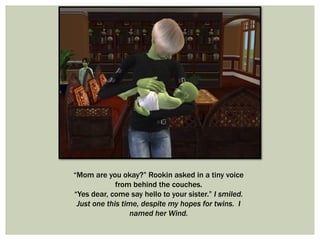 “Mom are you okay?” Rookin asked in a tiny voice
from behind the couches.
“Yes dear, come say hello to your sister.” I smiled.
Just one this time, despite my hopes for twins. I
named her Wind.
 
