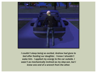 I couldn’t sleep being so excited, Andrew had gone to
bed after feeding our daughter. I knew I shouldn’t
wake him. I applied my energy to the car outside. I
wasn’t as mechanically inclined as my step son, but I
knew one end of a wrench from the other.
 