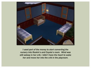 I used part of the money to start converting the
nursery into Rookin’s and Coyote’s room. Wind was
still asleep in her crib. I didn’t have the heart to wake
her and move her into the crib in the playroom.
 