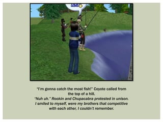 “I’m gonna catch the most fish!” Coyote called from
the top of a hill.
“Nuh uh.” Rookin and Chupacabra protested in unison.
I smiled to myself, were my brothers that competitive
with each other, I couldn’t remember.
 