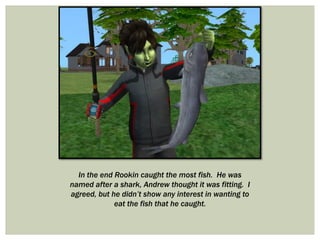 In the end Rookin caught the most fish. He was
named after a shark, Andrew thought it was fitting. I
agreed, but he didn’t show any interest in wanting to
eat the fish that he caught.
 