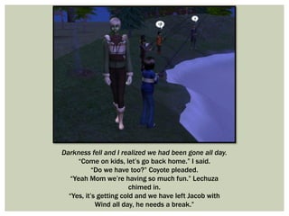 Darkness fell and I realized we had been gone all day.
“Come on kids, let’s go back home.” I said.
“Do we have too?” Coyote pleaded.
“Yeah Mom we’re having so much fun.” Lechuza
chimed in.
“Yes, it’s getting cold and we have left Jacob with
Wind all day, he needs a break.”
 
