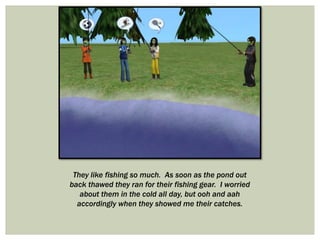 They like fishing so much. As soon as the pond out
back thawed they ran for their fishing gear. I worried
about them in the cold all day, but ooh and aah
accordingly when they showed me their catches.
 